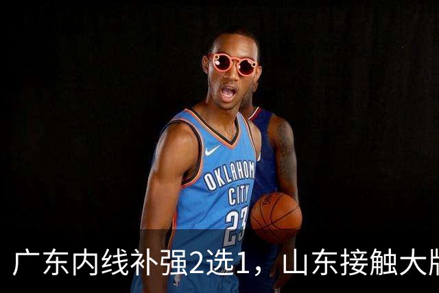 广东内线补强2选1，山东接触大牌球员，郭艾伦膝伤痊愈，山西续约核心